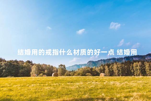 结婚用的戒指什么材质的好一点 结婚用的戒指可以送人吗